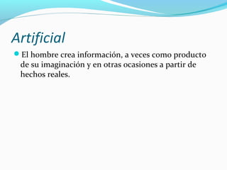 Artificial
El hombre crea información, a veces como producto

de su imaginación y en otras ocasiones a partir de
hechos reales.

 