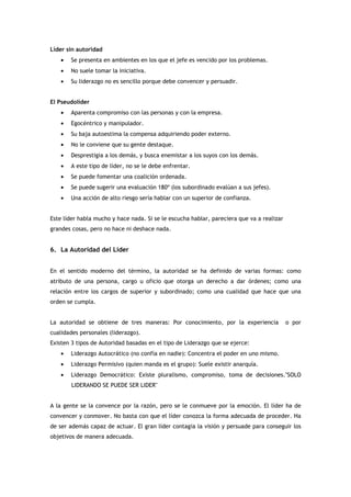 Líder sin autoridad
    •   Se presenta en ambientes en los que el jefe es vencido por los problemas.
    •   No suele tomar la iniciativa.
    •   Su liderazgo no es sencillo porque debe convencer y persuadir.


El Pseudolíder
    •   Aparenta compromiso con las personas y con la empresa.
    •   Egocéntrico y manipulador.
    •   Su baja autoestima la compensa adquiriendo poder externo.
    •   No le conviene que su gente destaque.
    •   Desprestigia a los demás, y busca enemistar a los suyos con los demás.
    •   A este tipo de líder, no se le debe enfrentar.
    •   Se puede fomentar una coalición ordenada.
    •   Se puede sugerir una evaluación 180º (los subordinado evalúan a sus jefes).
    •   Una acción de alto riesgo sería hablar con un superior de confianza.


Este líder habla mucho y hace nada. Si se le escucha hablar, pareciera que va a realizar
grandes cosas, pero no hace ni deshace nada.


6. La Autoridad del Líder


En el sentido moderno del término, la autoridad se ha definido de varias formas: como
atributo de una persona, cargo u oficio que otorga un derecho a dar órdenes; como una
relación entre los cargos de superior y subordinado; como una cualidad que hace que una
orden se cumpla.


La autoridad se obtiene de tres maneras: Por conocimiento, por la experiencia              o por
cualidades personales (liderazgo).
Existen 3 tipos de Autoridad basadas en el tipo de Liderazgo que se ejerce:
    •   Liderazgo Autocrático (no confía en nadie): Concentra el poder en uno mismo.
    •   Liderazgo Permisivo (quien manda es el grupo): Suele existir anarquía.
    •   Liderazgo Democrático: Existe pluralismo, compromiso, toma de decisiones."SOLO
        LIDERANDO SE PUEDE SER LIDER"


A la gente se la convence por la razón, pero se le conmueve por la emoción. El líder ha de
convencer y conmover. No basta con que el líder conozca la forma adecuada de proceder. Ha
de ser además capaz de actuar. El gran líder contagia la visión y persuade para conseguir los
objetivos de manera adecuada.
 