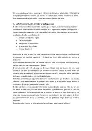 Los emprendedores y líderes poseen gran inteligencia, disciplina, laboriosidad e infatigable y
arraigada confianza en sí mismos. Les impulsa un sueño que les permite arrastrar a los demás.
Ellos miran más allá del horizonte, y unos ven con más claridad que otros.


7. La Retroalimentación del Líder a los Seguidores
El líder constantemente evalúa a todos aquellos que lo siguen, esta información que obtiene
deberá servir para que cada uno de los miembros de la organización mejores como personas y
como profesionales o expertos en su especialidad, para ello el líder devolverá la información
a cada subordinado, para ello deberá:
    •   Recalcar las virtudes y logros.
    •   Tratar con respeto.
    •   Dar ejemplo sin prepotencia.
    •   No generalizar las críticas.
    •   Emplear "Coaching"


Finalmente, el líder se hace, no nace. Debemos buscar ser siempre líderes transformadores
preocupados por nuestros seguidores       y tratando de llevar todo adelante con entrega y
dedicación.
Buscar siempre realimentación, de manera adecuada para ir corrigiendo nuestros errores y
mejorar cada vez mas como personas y líderes.
El conocimiento sobre el Liderazgo es de gran utilidad para los jóvenes de hoy, para
reconocer los retos que tendremos que afrontar si queremos obtener el éxito dentro de
nuestras vidas reconociendo la importancia al máximo de éste, para poder así ser partícipes
de la gran competitividad en este mundo globalizado.
Tomemos conciencia que requerimos de líderes transformadores que desafíen a los grandes
cambios y que seamos capaces de competir ante otros, y de esa forma poder ayudar al
crecimiento de nuestra organización y nuestro país.
El líder transformador es capaz de influir sobre los subordinados para que éstos puedan dar
los mejor de cada uno para una mayor rentabilidad y productividad, pero no se trata de
hablar meramente de la rentabilidad que se obtendrá al aplicar un buen Liderazgo en las
empresas, sino que con su aplicación formaremos nuevos Líderes que sean capaces de llevar
esa retroalimentación de lo ya difundido, sólo así podremos surgir dentro de nuestras
empresas.
Es indispensable conocer la visión así como la misión para poder motivar y liderar.
 