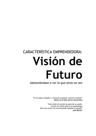 CARACTERÍSTICA EMPRENDEDORA:


     Visión de
       Futuro
   Adelantándose a ver lo que otros no ven




     “Si no sabes a donde ir, entonces cualquier camino es bueno”
                                Alicia en el país de las maravillas

                      “Una visión sin acción no pasa de un sueño.
                           Acción sin visión sólo es un pasatiempo
             Pero una visión con acción puede cambiar el mundo”
                                                       Joel Barker
 