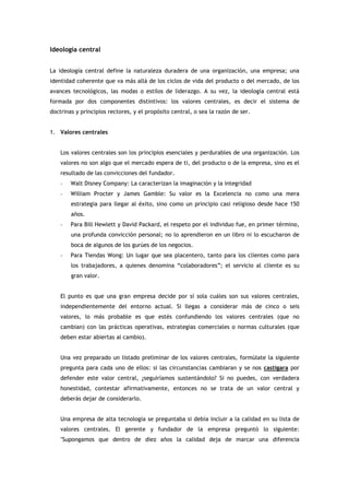 Ideología central


La ideología central define la naturaleza duradera de una organización, una empresa; una
identidad coherente que va más allá de los ciclos de vida del producto o del mercado, de los
avances tecnológicos, las modas o estilos de liderazgo. A su vez, la ideología central está
formada por dos componentes distintivos: los valores centrales, es decir el sistema de
doctrinas y principios rectores, y el propósito central, o sea la razón de ser.


1. Valores centrales


    Los valores centrales son los principios esenciales y perdurables de una organización. Los
    valores no son algo que el mercado espera de ti, del producto o de la empresa, sino es el
    resultado de las convicciones del fundador.
    -   Walt Disney Company: La caracterizan la imaginación y la integridad
    -   William Procter y James Gamble: Su valor es la Excelencia no como una mera
        estrategia para llegar al éxito, sino como un principio casi religioso desde hace 150
        años.
    -   Para Bill Hewlett y David Packard, el respeto por el individuo fue, en primer término,
        una profunda convicción personal; no lo aprendieron en un libro ni lo escucharon de
        boca de algunos de los gurúes de los negocios.
    -   Para Tiendas Wong: Un lugar que sea placentero, tanto para los clientes como para
        los trabajadores, a quienes denomina “colaboradores”; el servicio al cliente es su
        gran valor.


    El punto es que una gran empresa decide por sí sola cuáles son sus valores centrales,
    independientemente del entorno actual. Si llegas a considerar más de cinco o seis
    valores, lo más probable es que estés confundiendo los valores centrales (que no
    cambian) con las prácticas operativas, estrategias comerciales o normas culturales (que
    deben estar abiertas al cambio).


    Una vez preparado un listado preliminar de los valores centrales, formúlate la siguiente
    pregunta para cada uno de ellos: si las circunstancias cambiaran y se nos castigara por
    defender este valor central, ¿seguiríamos sustentándolo? Si no puedes, con verdadera
    honestidad, contestar afirmativamente, entonces no se trata de un valor central y
    deberás dejar de considerarlo.


    Una empresa de alta tecnología se preguntaba si debía incluir a la calidad en su lista de
    valores centrales. El gerente y fundador de la empresa preguntó lo siguiente:
    "Supongamos que dentro de diez años la calidad deja de marcar una diferencia
 