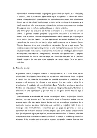 importante en nuestros mercados. Supongamos que lo único que importa es la velocidad y
    la potencia, pero no la calidad. ¿Querríamos seguir incluyendo a la calidad en nuestra
    lista de valores centrales?". Los miembros del equipo se miraron unos a otros y finalmente
    dijeron que no. La calidad siguió estando presente en la estrategia de la empresa y se
    siguió recurriendo a los programas de mejoramiento continuo como mecanismo impulsor
    del progreso, pero ya no formó parte del listado de valores centrales.
    Este mismo grupo de ejecutivos se dispuso a considerar si la innovación era un valor
    central. El gerente fundador preguntó: "¿Seguiríamos incluyendo a la innovación en
    nuestra lista de valores centrales independientemente de los cambios que se produjeran
    en el mundo que nos rodea?". En esta oportunidad, el equipo respondió con un sí
    contundente. La perspectiva de los ejecutivos podría resumirse de la siguiente forma:
    "Siempre buscamos crear una innovación de vanguardia. Eso es lo que somos. Para
    nosotros es realmente importante y siempre lo será. No importa lo que pase. Y si nuestros
    actuales mercados no la valoran, encontraremos mercados que sí lo hagan". La innovación
    de vanguardia pasó entonces a integrar la lista de valores y allí permanecerá. La empresa
    no debe cambiar sus valores centrales según los cambios del mercado; por el contrario,
    deberá cambiar a los mercados, si es necesario, para seguir siendo fiel a sus valores
    centrales.


2. Propósito central


   El propósito central, la segunda parte de la ideología central, es la razón de ser de una
   organización. Un propósito eficaz refleja las motivaciones idealistas que llevan a la gente
   a cumplir con las tareas de la empresa. No describe solamente la producción de la
   empresa o el segmento de clientes al que apunta, sino que capta el alma de la
   organización. El propósito, tal como lo señalara David Packard en un discurso que diera
   frente a sus empleados en 1960, entraña las razones más profundas que fundamentan la
   existencia de una organización y que van más allá de ganar dinero. Packard dijo lo
   siguiente:
   "Quiero referirme a las razones por las que una compañía existe, en principio. En otras
   palabras, ¿por qué estamos acá? Creo que mucha gente erróneamente supone que una
   empresa existe sólo para ganar dinero. Aunque éste es un resultado importante de su
   existencia, tenemos que cavar más hondo para encontrar su verdadera razón de ser. Al
   investigar esto, inevitablemente concluimos que un grupo de personas se unen y
   conforman esa institución a la que llamamos empresa para poder realizar colectivamente
   algo que no podrían lograr por separado, hacen una contribución a la sociedad, una frase
   que puede parecer trillada pero que es fundamental. Si miran a su alrededor y contemplan
   el mundo de los negocios, podrán encontrar personas interesadas en ganar dinero y nada
 