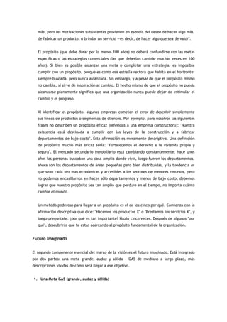 más, pero las motivaciones subyacentes provienen en esencia del deseo de hacer algo más,
   de fabricar un producto, o brindar un servicio —es decir, de hacer algo que sea de valor".


   El propósito (que debe durar por lo menos 100 años) no deberá confundirse con las metas
   específicas o las estrategias comerciales (las que deberían cambiar muchas veces en 100
   años). Si bien es posible alcanzar una meta o completar una estrategia, es imposible
   cumplir con un propósito, porque es como esa estrella rectora que habita en el horizonte:
   siempre buscada, pero nunca alcanzada. Sin embargo, y a pesar de que el propósito mismo
   no cambia, sí sirve de inspiración al cambio. El hecho mismo de que el propósito no pueda
   alcanzarse plenamente significa que una organización nunca puede dejar de estimular el
   cambio y el progreso.


   Al identificar el propósito, algunas empresas cometen el error de describir simplemente
   sus líneas de productos o segmentos de clientes. Por ejemplo, para nosotros las siguientes
   frases no describen un propósito eficaz (referidas a una empresa constructora): "Nuestra
   existencia está destinada a cumplir con las leyes de la construcción y a fabricar
   departamentos de bajo costo". Esta afirmación es meramente descriptiva. Una definición
   de propósito mucho más eficaz sería: "Fortalecemos el derecho a la vivienda propia y
   segura". El mercado secundario inmobiliario está cambiando constantemente, hace unos
   años las personas buscaban una casa amplia donde vivir, luego fueron los departamentos,
   ahora son los departamentos de áreas pequeñas pero bien distribuidas, y la tendencia es
   que sean cada vez mas económicas y accesibles a los sectores de menores recursos, pero
   no podemos encasillarnos en hacer sólo departamentos y menos de bajo costo, debemos
   lograr que nuestro propósito sea tan amplio que perdure en el tiempo, no importa cuánto
   cambie el mundo.


   Un método poderoso para llegar a un propósito es el de los cinco por qué. Comienza con la
   afirmación descriptiva que dice: "Hacemos los productos X" o "Prestamos los servicios X", y
   luego pregúntate: ¿por qué es tan importante? Hazlo cinco veces. Después de algunos "por
   qué", descubrirás que te estás acercando al propósito fundamental de la organización.


Futuro Imaginado


El segundo componente esencial del marco de la visión es el futuro imaginado. Está integrado
por dos partes: una meta grande, audaz y sólida – GAS de mediano a largo plazo, más
descripciones vívidas de cómo será llegar a ese objetivo.


1. Una Meta GAS (grande, audaz y sólida)
 