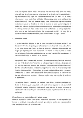 Todas las empresas tienen metas. Pero existe una diferencia entre tener una meta y
    meta GAS, que se refiere a asumir el compromiso de un desafío enorme y apabullante —
    algo así como escalar y llegar a la cumbre de una montaña. Una meta GAS es clara y
    exigente, sirve como punto focal unificador del esfuerzo y actúa como catalizador del
    espíritu de equipo. Tiene una línea de llegada clara, de modo tal que la organización
    pueda saber cuándo ha llegado a la meta; a la gente le gusta apuntar al punto de
    llegada. Por ejemplo: en 1961 el Presidente de los Estados Unidos de Norteamérica John
    F. Kennedy propuso una meta audaz, la de enviar un hombre a la Luna y regresarlo a
    salvo antes de que finalizara la década. JFK fue asesinado en 1963 y la meta GAS se
    alcanzó en 1969 cuando Neil Armstrong fue el primer hombre en llegar a la luna.


2. Descripción vívida


    El futuro imaginado necesita lo que se llama una descripción vívida: es decir, una
    descripción vibrante, atrapante y específica de cómo será llegar a la meta audaz. Piensa
    en ella como aquello que traduce la visión de palabras a imágenes, piensa en crear una
    imagen que la gente pueda llevar incorporada a su mente. Se trata de pintar un cuadro
    con tus palabras. Pintar este cuadro es esencial para que esa meta GAS prevista para 10
    a 30 años cobre cuerpo en la mente de las personas.


    Por ejemplo, Henry Ford en 1900 dio vida a la meta GAS de democratizar el automóvil
    con esta vívida descripción: "Construiré un auto para la gran multitud... Su precio será
    tan bajo que todos los hombres que ganen un sueldo razonable podrán tener uno y
    disfrutar con su familia de la bendición que significan las horas de placer en los grandes
    espacios abiertos de Dios... Cuando haya terminado, todos podrán acceder a un auto y
    tendrán uno. El caballo habrá desaparecido de nuestras autopistas, el automóvil será
    algo que todos darán por sentado... y daremos empleo a una gran cantidad de hombres a
    un buen salario".


    Este enfoque significa comenzar con planteos como éstos: Si estamos sentados aquí
    dentro de XX años, ¿qué nos gustaría ver?, ¿cuál sería el aspecto de esta compañía?,
    ¿cómo sería para los empleados?, ¿qué debería haber logrado? Si alguien escribiera un
    artículo sobre esta compañía para una revista de negocios importante dentro de XX años,
    ¿qué dirías?


Diferencia entre el Propósito Central y la Meta Audaz
Piensa en el propósito central como en esa estrella del horizonte a la que seguiremos por
siempre; en cambio, la meta audaz es la montaña que debemos escalar. Una vez alcanzada la
cima, partiremos en busca de otras montañas.
 