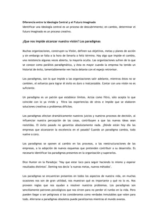 Diferencia entre la Ideología Central y el Futuro Imaginado
Identificar una ideología central es un proceso de descubrimiento; en cambio, determinar el
futuro imaginado es un proceso creativo.


¿Que nos impide alcanzar nuestra visión? Los paradigmas


Muchas organizaciones, construyen su Visión, definen sus objetivos, metas y planes de acción
y sin embargo se falla a la hora de llevarla a feliz término. Hay algo que impide el cambio,
una resistencia algunas veces abierta, la mayoría oculta. Las organizaciones sufren de lo que
se conoce como parálisis paradigmática, y ésta es mayor cuando la empresa ha tenido un
historial de éxito, lamentablemente ven hacia delante con el espejo retrovisor.


Los paradigmas, son lo que impide a las organizaciones salir adelante, mientras éstos no se
cambien, el esfuerzo para lograr él éxito es duro o inalcanzable. Contar con una visión no es
suficiente.


Un paradigma es un patrón que establece límites. Actúa como filtro, sólo acepta lo que
coincide con lo ya vivido y     filtra las experiencias de otros e impide que se elaboren
soluciones creativas a problemas difíciles.


Los paradigmas afectan dramáticamente nuestros juicios y nuestros procesos de decisión, al
influenciar nuestra percepción de las cosas, contribuyen a que las nuevas ideas sean
resistidas. El éxito pasado no garantiza absolutamente nada. ¿Dónde están hoy día las
empresas que alcanzaron la excelencia en el pasado? Cuando un paradigma cambia, todo
vuelve a cero.


Los paradigmas se oponen al cambio en los procesos, a las reestructuraciones de las
empresas, a la adopción de nuevos esquemas que pretenden contribuir a su desarrollo. Es
necesario identificar los paradigmas presentes en la organización y superarlos.


Dice Hunter en la Paradoja: "Hay que estar loco para seguir haciendo lo mismo y esperar
resultados distintos". Deming nos decía "a nuevas metas, nuevos métodos".


Los paradigmas se encuentran presentes en todos los aspectos de nuestra vida, en muchas
ocasiones nos son de gran utilidad, nos muestran qué es importante y qué no lo es. Nos
proveen reglas que nos ayudan a resolver nuestros problemas. Los paradigmas son
sencillamente patrones psicológicos que nos sirven para no perder el rumbo en la vida. Pero
pueden llegar a ser peligrosos si los consideramos como verdades inmutables que valen para
todo. Aferrarse a paradigmas obsoletos puede paralizarnos mientras el mundo avanza.
 