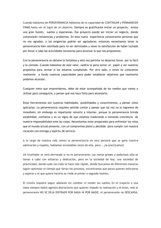 Cuando hablamos de PERSEVERANCIA hablamos de la capacidad de CONTINUAR y PERMANECER
FIRME hasta ver el logro de un objetivo. Siempre es gratificante iniciar un proyecto, existe
una gran ilusión, sueños y esperanzas. Ese proyecto puede ser iniciar un negocio, donde
comenzarán resistencias y problemas. En esta nueva experiencia conoceremos personas que
no nos agradan, o las exigencias podrán ser agotadoras; entonces necesitamos tener la
perseverancia bien asimilada para no ser derrotados y tener la satisfacción de haber luchado
por llevar a cabo las actividades necesarias para alcanzar lo que nos propusimos.


Con la perseverancia se obtiene la fortaleza y esto nos permite no dejarnos llevar por lo fácil
y lo cómodo. Cuando hablamos de este valor, valdría la pena tomar un papel y ver nuestros
propósitos para revisar si los estamos cumpliendo. Por otro lado, a veces no conocemos
realmente   a fondo nuestras capacidades para poder establecer objetivos que realmente
podamos alcanzar.


Cualquier meta que emprendamos, debe de estar acompañada de los medios que vamos a
utilizar para conseguirla, y pensar qué nos hace falta para alcanzarla.


Estas herramientas son nuestras habilidades, posibilidades y conocimientos, y pensar cómo
aplicarlas. La perseverancia requiere sentido común y pensar que tal vez no lo logremos de
inmediato; sin embargo es importante volverlo a intentar, porque la perseverancia brinda
estabilidad, confianza y es un signo de que estamos madurando o tomando conciencia de
nuestra responsabilidad ante las cosas. Necesitamos estar preparados para enfrentar los retos
que el mundo actual presente, con un compromiso pleno y decidido para cumplir con nuestra
vocación con entrega y espíritu de servicio.


A lo largo de nuestra vida vemos la perseverancia en otra persona que se gana nuestra
admiración y respeto, hablamos incontables veces de ella, pero... ¿la practicamos?


Un triunfador se verá derrotado si no es perseverante. Las metas grades y poderosas sólo se
llevan a cabo con esfuerzo y dedicación, pero en la sociedad de hoy, una sociedad de
practicidad, donde cada vez todo se hace más rápido, donde buscamos de diferentes maneras
lograr optimizar el tiempo que llevan los procesos, encontramos que pocos quieren esforzarse
y esperar y el que quiere hacerlo se rinde al primer o segundo intento.


El triunfo requiere seguir adelante sin cambiar ni vender los sueños. En el trayecto a una
meta siempre habrá agentes distractores que quieren impedir la realización y el éxito, más el
perseverante NO SE DEJA DISTRAER POR NADA NI POR NADIE, el perseverante no DESCANSA.
 