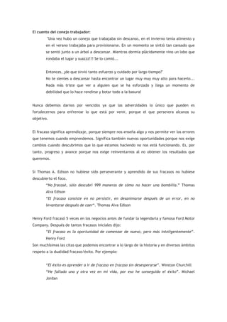 El cuento del conejo trabajador:
        "Una vez hubo un conejo que trabajaba sin descanso, en el invierno tenía alimento y
       en el verano trabajaba para provisionarse. En un momento se sintió tan cansado que
       se sentó junto a un árbol a descansar. Mientras dormía plácidamente vino un lobo que
       rondaba el lugar y suazzz!!! Se lo comió...


       Entonces, ¿de que sirvió tanto esfuerzo y cuidado por largo tiempo?"
       No te sientes a descansar hasta encontrar un lugar muy muy muy alto para hacerlo...
       Nada más triste que ver a alguien que se ha esforzado y llega un momento de
       debilidad que lo hace rendirse y botar todo a la basura!


Nunca debemos darnos por vencidos ya que las adversidades lo único que pueden es
fortalecernos para enfrentar lo que está por venir, porque el que persevera alcanza su
objetivo.


El fracaso significa aprendizaje, porque siempre nos enseña algo y nos permite ver los errores
que tenemos cuando emprendemos. Significa también nuevas oportunidades porque nos exige
cambios cuando descubrimos que lo que estamos haciendo no nos está funcionando. Es, por
tanto, progreso y avance porque nos exige reinventarnos al no obtener los resultados que
queremos.


Si Thomas A. Edison no hubiese sido perseverante y aprendido de sus fracasos no hubiese
descubierto el foco.
       “No fracasé, sólo descubrí 999 maneras de cómo no hacer una bombilla.” Thomas
       Alva Edison
       “El fracaso consiste en no persistir, en desanimarse después de un error, en no
       levantarse después de caer“. Thomas Alva Edison


Henry Ford fracasó 5 veces en los negocios antes de fundar la legendaria y famosa Ford Motor
Company. Después de tantos fracasos iniciales dijo:
       ”El fracaso es la oportunidad de comenzar de nuevo, pero más inteligentemente”.
       Henry Ford
Son muchísimas las citas que podemos encontrar a lo largo de la historia y en diversos ámbitos
respeto a la dualidad fracaso/éxito. Por ejemplo:


       “El éxito es aprender a ir de fracaso en fracaso sin desesperarse”. Winston Churchill
       “He fallado una y otra vez en mi vida, por eso he conseguido el éxito”. Michael
       Jordan
 