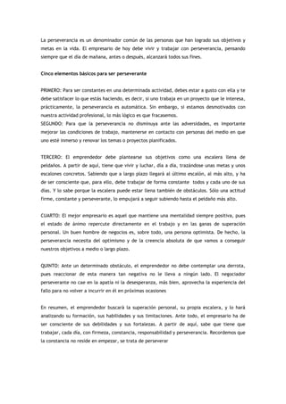 La perseverancia es un denominador común de las personas que han logrado sus objetivos y
metas en la vida. El empresario de hoy debe vivir y trabajar con perseverancia, pensando
siempre que el día de mañana, antes o después, alcanzará todos sus fines.


Cinco elementos básicos para ser perseverante


PRIMERO: Para ser constantes en una determinada actividad, debes estar a gusto con ella y te
debe satisfacer lo que estás haciendo, es decir, si uno trabaja en un proyecto que le interesa,
prácticamente, la perseverancia es automática. Sin embargo, si estamos desmotivados con
nuestra actividad profesional, lo más lógico es que fracasemos.
SEGUNDO: Para que la perseverancia no disminuya ante las adversidades, es importante
mejorar las condiciones de trabajo, mantenerse en contacto con personas del medio en que
uno esté inmerso y renovar los temas o proyectos planificados.


TERCERO: El emprendedor debe plantearse sus objetivos como una escalera llena de
peldaños. A partir de aquí, tiene que vivir y luchar, día a día, trazándose unas metas y unos
escalones concretos. Sabiendo que a largo plazo llegará al último escalón, al más alto, y ha
de ser consciente que, para ello, debe trabajar de forma constante todos y cada uno de sus
días. Y lo sabe porque la escalera puede estar llena también de obstáculos. Sólo una actitud
firme, constante y perseverante, lo empujará a seguir subiendo hasta el peldaño más alto.


CUARTO: El mejor empresario es aquel que mantiene una mentalidad siempre positiva, pues
el estado de ánimo repercute directamente en el trabajo y en las ganas de superación
personal. Un buen hombre de negocios es, sobre todo, una persona optimista. De hecho, la
perseverancia necesita del optimismo y de la creencia absoluta de que vamos a conseguir
nuestros objetivos a medio o largo plazo.


QUINTO: Ante un determinado obstáculo, el emprendedor no debe contemplar una derrota,
pues reaccionar de esta manera tan negativa no le lleva a ningún lado. El negociador
perseverante no cae en la apatía ni la desesperanza, más bien, aprovecha la experiencia del
fallo para no volver a incurrir en él en próximas ocasiones


En resumen, el emprendedor buscará la superación personal, su propia escalera, y lo hará
analizando su formación, sus habilidades y sus limitaciones. Ante todo, el empresario ha de
ser consciente de sus debilidades y sus fortalezas. A partir de aquí, sabe que tiene que
trabajar, cada día, con firmeza, constancia, responsabilidad y perseverancia. Recordemos que
la constancia no reside en empezar, se trata de perseverar
 