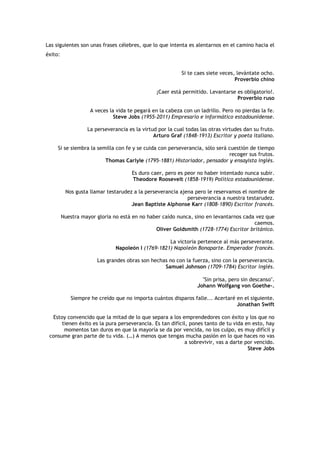 Las siguientes son unas frases célebres, que lo que intenta es alentarnos en el camino hacia el
éxito:


                                                           Si te caes siete veces, levántate ocho.
                                                                                  Proverbio chino

                                                ¡Caer está permitido. Levantarse es obligatorio!.
                                                                                 Proverbio ruso

                    A veces la vida te pegará en la cabeza con un ladrillo. Pero no pierdas la fe.
                              Steve Jobs (1955-2011) Empresario e informático estadounidense.

                   La perseverancia es la virtud por la cual todas las otras virtudes dan su fruto.
                                               Arturo Graf (1848-1913) Escritor y poeta italiano.

     Si se siembra la semilla con fe y se cuida con perseverancia, sólo será cuestión de tiempo
                                                                             recoger sus frutos.
                         Thomas Carlyle (1795-1881) Historiador, pensador y ensayista inglés.

                                      Es duro caer, pero es peor no haber intentado nunca subir.
                                      Theodore Roosevelt (1858-1919) Político estadounidense.

          Nos gusta llamar testarudez a la perseverancia ajena pero le reservamos el nombre de
                                                            perseverancia a nuestra testarudez.
                                     Jean Baptiste Alphonse Karr (1808-1890) Escritor francés.

         Nuestra mayor gloria no está en no haber caído nunca, sino en levantarnos cada vez que
                                                                                       caemos.
                                               Oliver Goldsmith (1728-1774) Escritor británico.

                                                    La victoria pertenece al más perseverante.
                               Napoleón I (1769-1821) Napoleón Bonaparte. Emperador francés.

                       Las grandes obras son hechas no con la fuerza, sino con la perseverancia.
                                                  Samuel Johnson (1709-1784) Escritor inglés.

                                                                    "Sin prisa, pero sin descanso".
                                                                  Johann Wolfgang von Goethe-.

            Siempre he creído que no importa cuántos disparos falle... Acertaré en el siguiente.
                                                                                Jonathan Swift

  Estoy convencido que la mitad de lo que separa a los emprendedores con éxito y los que no
      tienen éxito es la pura perseverancia. Es tan difícil, pones tanto de tu vida en esto, hay
       momentos tan duros en que la mayoría se da por vencida, no los culpo, es muy difícil y
 consume gran parte de tu vida. (…) A menos que tengas mucha pasión en lo que haces no vas
                                                          a sobrevivir, vas a darte por vencido.
                                                                                     Steve Jobs
 