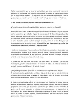 No hay nada más triste que ver pasar las oportunidades que se van presentando mientras se
consumen los días de vida. Si te aterra la visión de estar en tu lecho de muerte lamentándote
por las oportunidades perdidas a lo largo de tu vida, tal vez esto te pueda ayudar a borrar
para siempre esa triste imagen. La vida es demasiado corta para andarse con medias tintas.


¿Cómo aprovechar las oportunidades que se nos presentan día a día?


¿Por qué no aprovechamos las oportunidades que se nos presentó en el pasado?


La realidad es que todos nosotros hemos perdido muchas oportunidades que hoy nos parecen
obvias que debimos aprovecharlas. A pesar de esa consciencia de desperdicio pasado, al día
de hoy seguro que seguimos pecando en los mismos errores que antaño cometíamos. Hay algo
que nos impide generar nuevas oportunidades y aprovechar las que se nos presentan. Hay uno
o varios obstáculos que nos impiden conseguir lo que queremos de la vida. Pero ¿por qué
seguimos cometiendo los mismos errores del pasado?¿Por qué seguimos sin aprovechar las
oportunidades que podrían acercarnos a nuestros sueños?


Pueden ser dos las causas: Primero, no hemos identificado esos obstáculos o ataduras que nos
mantienen en la situación actual o no nos permiten avanzar. Segundo, no hemos puesto de
nuestra parte para liberarnos de esos obstáculos o ataduras. Es como si siempre estuvieras
andando por la vida con la mano en el freno de mano.


Y, ¿cuáles son esos obstáculos o ataduras?, ¿es acaso la falta de recursos?,      ¿el color de
nuestra piel?, ¿nuestra falta de belleza o el “exceso” de esta?,     ¿la falta de contactos o
amigos?, ¿nuestra salud delicada?, ¿la falta de tiempo?


¡No! ¡No! Ninguna de estas opciones es un verdadero obstáculo para tu éxito. Ninguna.
Si analizas todas las oportunidades perdidas o dejadas de tener por tu falta de iniciativa
responden a una misma causa: EL MIEDO. El miedo adopta miles de formas y se presenta
como una especie de demonio que nos hace huir despavoridos.


El miedo tiene su utilidad y razón de ser: nos pone aleta ante situaciones de peligro, nuestros
sentidos se agudizan y la adrenalina fluye por nuestras venas. Digamos que este nos permite
prepararnos para un mal que se avecina o que intuimos que lo hará de forma inminente. El
peligro real de muerte o de daño ha estado presente desde siempre a lo largo de toda la
historia de la raza humana. Hasta hoy. Sin embargo, la sociedad en la que vivimos, es la más
segura de cuantas ha habido. Asimismo, las oportunidades que este nuevo mundo nos brinda
para nuestras vidas son incontables.
 