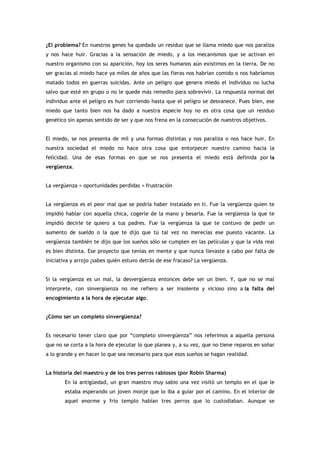 ¿El problema? En nuestros genes ha quedado un residuo que se llama miedo que nos paraliza
y nos hace huir. Gracias a la sensación de miedo, y a los mecanismos que se activan en
nuestro organismo con su aparición, hoy los seres humanos aún existimos en la tierra. De no
ser gracias al miedo hace ya miles de años que las fieras nos habrían comido o nos habríamos
matado todos en guerras suicidas. Ante un peligro que genera miedo el individuo no lucha
salvo que esté en grupo o no le quede más remedio para sobrevivir. La respuesta normal del
individuo ante el peligro es huir corriendo hasta que el peligro se desvanece. Pues bien, ese
miedo que tanto bien nos ha dado a nuestra especie hoy no es otra cosa que un residuo
genético sin apenas sentido de ser y que nos frena en la consecución de nuestros objetivos.


El miedo, se nos presenta de mil y una formas distintas y nos paraliza o nos hace huir. En
nuestra sociedad el miedo no hace otra cosa que entorpecer nuestro camino hacia la
felicidad. Una de esas formas en que se nos presenta el miedo está definida por la
vergüenza.


La vergüenza = oportunidades perdidas = frustración


La vergüenza es el peor mal que se podría haber instalado en ti. Fue la vergüenza quien te
impidió hablar con aquella chica, cogerle de la mano y besarla. Fue la vergüenza la que te
impidió decirle te quiero a tus padres. Fue la vergüenza la que te contuvo de pedir un
aumento de sueldo o la que te dijo que tú tal vez no merecías ese puesto vacante. La
vergüenza también te dijo que los sueños sólo se cumplen en las películas y que la vida real
es bien distinta. Ese proyecto que tenías en mente y que nunca llevaste a cabo por falta de
iniciativa y arrojo ¿sabes quién estuvo detrás de ese fracaso? La vergüenza.


Si la vergüenza es un mal, la desvergüenza entonces debe ser un bien. Y, que no se mal
interprete, con sinvergüenza no me refiero a ser insolente y vicioso sino a la falta del
encogimiento a la hora de ejecutar algo.


¿Cómo ser un completo sinvergüenza?


Es necesario tener claro que por “completo sinvergüenza” nos referimos a aquella persona
que no se corta a la hora de ejecutar lo que planea y, a su vez, que no tiene reparos en soñar
a lo grande y en hacer lo que sea necesario para que esos sueños se hagan realidad.


La historia del maestro y de los tres perros rabiosos (por Robin Sharma)
       En la antigüedad, un gran maestro muy sabio una vez visitó un templo en el que le
       estaba esperando un joven monje que lo iba a guiar por el camino. En el interior de
       aquel enorme y frío templo habían tres perros que lo custodiaban. Aunque se
 