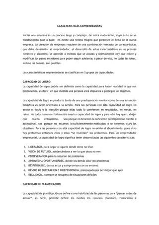 CARACTERISTICAS EMPRENDEDORAS


Iniciar una empresa es un proceso largo y complejo, de lenta maduración, cuyo éxito se va
construyendo paso a paso; no existe una receta mágica que garantice el éxito de la nueva
empresa. La creación de empresas requiere de una combinación inexacta de características
que debe desarrollar el emprendedor, el desarrollo de estas características es un proceso
iterativo y aleatorio, se aprende a medida que se avanza y normalmente hay que volver y
modificar los pasos anteriores para poder seguir adelante; a pesar de ello, no todas las ideas,
incluso las buenas, son posibles.


Las características emprendedoras se clasifican en 3 grupos de capacidades:


CAPACIDAD DE LOGRO:
La capacidad de logro podría ser definida como la capacidad para hacer realidad lo que nos
proponemos, es decir, en qué medida una persona está dispuesta a perseguir un objetivo.


La capacidad de logro es producto tanto de una predisposición mental como de una actuación
proactiva es decir orientada a la acción. Para las personas con alta capacidad de logro no
existe el vacío o la inacción porque ellas todo lo convierten en resultados, en metas, en
retos. No todos tenemos fortalecida nuestra capacidad de logro y para ello hay que trabajar
con    mucho      entusiasmo.       Sea porque no tenemos la suficiente predisposición mental o
actitudinal, sea porque no estamos lo suficientemente motivados o no tenemos claro los
objetivos. Para las personas con alta capacidad de logro no existe el aburrimiento, pues si no
hay problemas entonces ellos y ellas “se inventan” los problemas. Para un emprendedor
empresarial, la capacidad de logro significa tener desarrolladas las siguientes características:


1. LIDERAZGO, para llegar a lugares donde otros no irían
2. VISION DE FUTURO, adelantándose a ver lo que otros no ven
3. PERSEVERANCIA para la solución de problemas
4. APROVECHA OPORTUNIDADES, donde los demás sólo ven problemas
5. RESPONSABLE, de sus actos y compromisos con su entorno
6. DESEOS DE SUPERACION E INDEPENDENCIA, preocupado por ser mejor que ayer
7. RESILIENCIA, siempre se recupera de situaciones difíciles


CAPACIDAD DE PLANIFICACION


La capacidad de planificación se define como habilidad de las personas para “pensar antes de
actuar”, es decir, permite definir los medios los recursos (humanos, financieros e
 