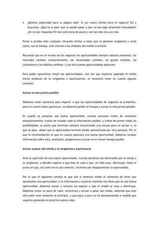 •   ¿Quieres publicidad para tu página web? O ¿un nuevo cliente para el negocio? Sal a
    buscarlos. ¿Qué es lo peor que te puede pasar y que no sea algo altamente improbable?
    ¿Un no por respuesta? El mar está lleno de peces y ese tan sólo era uno más.


Ponte a prueba ante cualquier situación similar a estas que te generen vergüenza y verás
cómo, con el tiempo, eres inmune a los embates del miedo irracional.


Recuerda que en el mundo de los negocios las oportunidades siempre estarán presentes; los
mercados cambian constantemente, las necesidades cambian, los gustos cambian, las
costumbres y los hábitos cambian; y con ello nuevas oportunidades aparecen.


Para poder aprovechar mejor las oportunidades, una vez que hayamos superado el miedo
inicial producto de la vergüenza a equivocarnos, es necesario tener en cuenta algunos
consejos:


Actuar lo más pronto posible


Debemos tener paciencia para esperar a que las oportunidades de negocios se presenten,
pero en cuanto éstas aparezcan, no debemos perder el tiempo y actuar lo más pronto posible.


En cuanto se presenta una buena oportunidad, muchas personas tratan de analizarla
exhaustivamente, tratan de recabar toda la información posible, y tratan de prever todas las
posibilidades, al punto que terminan siempre encontrando una excusa para no actuar o, lo
que es peor, dejan que la oportunidad termine siendo aprovechada por otra persona. Por lo
que la recomendación es que en cuanto aparezca una buena oportunidad, debemos recabar
información sobre ésta, analizarla, prepararnos y actuar en el menor tiempo posible.


Actuar a pesar del miedo y la vergüenza a equivocarse


Ante la aparición de una buena oportunidad, muchas personas son dominadas por el miedo y
la vergüenza, y deciden esperar a que éste se vaya o que, en todo caso, disminuya; hasta el
punto en que, tal como en el caso anterior, terminan por desaprovechar la oportunidad.


Por lo que el siguiente consejo es que aún si tenemos miedo al momento de tener que
aprovechar una oportunidad, si la información y nuestros instintos nos dicen que es una buena
oportunidad, debemos actuar y tomarla sin esperar a que el miedo se vaya o disminuya.
Debemos tomar un poco de valor, atrevernos y actuar a pesar del miedo, sabiendo que éste
sólo suele estar presente al principio, y que poco a poco se irá desvaneciendo a medida que
vayamos poniendo en práctica nuestra idea.
 