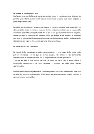 No esperar el momento oportuno
Muchas personas que hallan una buena oportunidad y que ya cuentan con una idea que les
permita aprovecharla, suelen decidir esperar el momento oportuno para recién empezar a
poner en práctica su idea.


Es posible que en ocasiones tengamos que esperar el momento oportuno para actuar, pero en
el mayor de los casos, el momento oportuno siempre será el momento en que se encuentra la
manera de aprovechar una oportunidad. Por lo que ya sea que queramos iniciar un proyecto,
montar un negocio o adquirir una inversión, antes que esperar a que aparezca el momento
oportuno, la recomendación es que procuremos actuar lo más pronto posible; probablemente
al decidirnos por esperar el momento oportuno, éste nunca llegue.


No hacer mucho caso a los demás


La mayoría de las buenas oportunidades no son evidentes y, en el mayor de los casos, hasta
parecen insensatas; por lo que es común escuchar las críticas o los comentarios
desalentadores de los demás cuando uno se propone aprovechar una oportunidad.
Y lo que es peor es que muchas personas terminan por hacer caso a estas críticas y
comentarios desalentadores de otras personas, y terminan por dejar pasar buenas
oportunidades.


Por lo que el último consejo es que en cuanto se presente una buena oportunidad, antes que
escuchar las opiniones o comentarios de los demás, escuchemos nuestros propios instintos, y
aprovechemos la oportunidad.
 