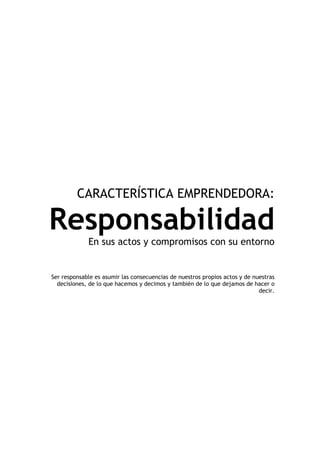 CARACTERÍSTICA EMPRENDEDORA:

Responsabilidad
             En sus actos y compromisos con su entorno


Ser responsable es asumir las consecuencias de nuestros propios actos y de nuestras
  decisiones, de lo que hacemos y decimos y también de lo que dejamos de hacer o
                                                                             decir.
 