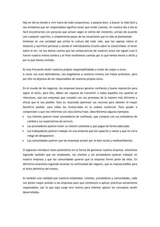 Hoy en día se tiende a vivir fuera de todo compromiso, a pasarla bien, a buscar la vida fácil y
nos olvidamos que ser responsables significa tener que rendir cuentas. En nuestro día a día es
fácil encontrarnos con personas que actúan según el ánimo del momento, actúan de acuerdo
con cualquier capricho, o simplemente pasan de las situaciones que la vida va planteando.
Inmersos en una sociedad que prima la cultura del todo vale, que tan apenas valora el
esfuerzo y sacrificio personal y donde el individualismo triunfa sobre la colectividad, el tener
sobre el ser, no nos damos cuenta que las consecuencias de nuestros actos nos siguen cual si
fueran nuestra misma sombra y al final rendiremos cuentas por lo que hemos hecho o dicho y
por lo que hemos omitido.


Es muy frecuente eludir nuestras propias responsabilidades y tratar de culpar a otros.
A veces nos auto defendemos, nos engañamos a nosotros mismos con falsos pretextos, pero
por ello no dejamos de ser responsables de nuestros propios actos.


En el mundo de los negocios, las empresas buscan generar confianza y buena reputación para
lograr el éxito, para ello, deben ser capaces de transmitir a todos aquellos con quienes se
relacionan, que son empresas que cumplen con sus promesas de la manera más eficiente y
eficaz que le sea posible. Esto es, buscando optimizar sus recursos para obtener el mayor
beneficio posible, para todos los involucrados en la cadena comercial. Para ayudar a
comprender a que nos referimos con esta última frase, describiremos algunos ejemplos:
•   Los clientes quieren tener proveedores de confianza, que cumplan con sus estándares de
    calidad y sus expectativas de servicio.
•   Los proveedores quieren tener un cliente constante y que pague de forma adecuada.
•   Los trabajadores quieren trabajar en una empresa que los capacite y valore y que no corra
    riesgo de desaparecer.
•   Las comunidades quieren que las empresas actúen por el bien social y medioambiental.


Si logramos introducir estos parámetros en la forma de gestionar nuestra empresa, estaremos
logrando también que los empleados, los clientes y los proveedores quieran trabajar en
nuestra empresa y que las comunidades quieran que la empresa forme parte de ellas. En
definitiva estaremos logrando alcanzar la continuidad del negocio, que es imprescindible para
el éxito definitivo del mismo.


Es también una realidad que nuestros empleados, clientes, proveedores y comunidades, cada
vez ponen mayor presión a las empresas para que comiencen a aplicar prácticas socialmente
responsables, por lo que aquí surge otro motivo para intentar aplicar los conceptos recién
desarrollados.
 