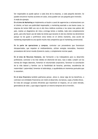 Ser responsable se puede aplicar a cada área de la empresa, a cada pequeña decisión. Se
pueden encontrar muchas acciones sin coste, otras pueden ser una pequeña gran inversión.
A modo de ejemplo:
En el área de Marketing se implementa un buzón o canal de sugerencias o reclamaciones con
el cliente; se hace una publicidad responsable; o marketing asociado a una buena causa. La
empresa de lentes GMO una vez al año lleva médicos oculistas a las zonas mas pobres del
país, realiza un diagnóstico de vista y entrega lentes a medida, todo esto completamente
gratis, para ello hacen uso de todos los lentes que durante el año los clientes los devolvieron
porque no les gustó o prefirieron otros lentes en el último momento, esta acción de
marketing responsable es una opción mucho más competitiva que el marketing convencional.


En la parte de operaciones y compras, contratar con proveedores que favorezcan
discapacitados, que respeten el medioambiente, utilizar energías renovables, favorecer
proveedores del tercer mundo (Comercio Justo), o simplemente reciclar papel.


En el área de Recursos Humanos, dar formación a los trabajadores para su desarrollo
profesional, contratar a los más válidos sin distinción de sexo, raza o edad, cumplir con las
normas de riesgos laborales, fomentar el voluntariado corporativo, favorecer la conciliación
de la vida laboral y familiar con la flexibilidad de horarios, permisos, excedencias de
maternidad / paternidad, fomentar el teletrabajo, o ayudándoles en momentos puntuales que
lo necesiten.


En el área financiera también podríamos pensar, ahora sí, donar algo de los beneficios, o
contratar con entidades financieras con visión al desarrollo, los bancos, cajas y fondos éticos.
Se trata de conjugar acciones eficientes que maximicen el impacto, sin un coste elevado,
generadoras de valor, y que seguro lograrán un retorno temprano de la inversión.
 