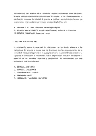institucionales), para alcanzar metas y objetivos. La planificación es una forma más precisa
de lograr los resultados considerando la limitación de recursos y la elección de prioridades. La
planificación presupone la voluntad de orientar y modificar acontecimientos futuros. Las
características emprendedoras que involucra ser capaz de planificar son:


8. IMPLEMENTA ACCIONES, cumpliendo sus metas paso a paso
9. ASUME RIESGOS MODERADOS, a través de la búsqueda y análisis de la información
10. CREATIVO E INNOVADOR, dispuesto al cambio




CAPACIDAD DE SOCIALIZACION


La socialización supone la capacidad de relacionarse con los demás, adaptarse a las
instituciones del entorno al menos para no desentonar con los comportamientos de la
comunidad, introduce a la persona en el grupo y lo convierte en un miembro del colectivo. La
capacidad de socialización es fundamental para un emprendedor, porque de ella depende la
obtención de los resultados esperados y programados, las características que todo
emprendedor debe desarrollar son:


1. CONFIANZA EN SI MISMO,
2. CONFIANZA EN LOS DEMAS
3. CUENTA CON REDES DE APOYO
4. TRABAJO EN EQUIPO
5. NEGOCIACION Y MANEJO DE CONFLICTOS
 
