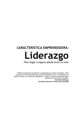 CARACTERISTICA EMPRENDEDORA:


                Liderazgo
               Para llegar a lugares donde otros no irían



    “1990 fue la época de la inflación, el paquetazo que todos recordamos. Otras
   empresas mucho más grandes que nosotros decidieron cerrar. Consultamos con
nosotros mismos, con nuestros trabajadores, y todos en conjunto decidimos seguir
                                               adelante y hacer frente al desafío”
                                                             Mercedes Gallardo,
                                     Presidenta Ejecutiva Confecciones KLEIDER
 