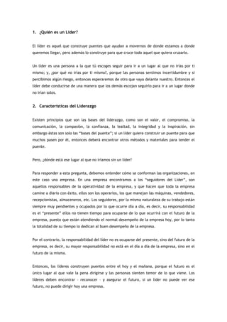 1. ¿Quién es un Líder?


El líder es aquel que construye puentes que ayudan a movernos de donde estamos a donde
queremos llegar, pero además lo construye para que cruce todo aquel que quiera cruzarlo.


Un líder es una persona a la que tú escoges seguir para ir a un lugar al que no irías por ti
mismo; y, ¿por qué no irías por ti mismo?, porque las personas sentimos incertidumbre y si
percibimos algún riesgo, entonces esperaremos de otro que vaya delante nuestro. Entonces el
líder debe conducirse de una manera que los demás escojan seguirlo para ir a un lugar donde
no irían solos.


2. Características del Liderazgo


Existen principios que son las bases del liderazgo, como son el valor, el compromiso, la
comunicación, la compasión, la confianza, la lealtad, la integridad y la inspiración, sin
embargo éstas son solo las “bases del puente”; si un líder quiere construir un puente para que
muchos pasen por él, entonces deberá encontrar otros métodos y materiales para tender el
puente.


Pero, ¿dónde está ese lugar al que no iríamos sin un líder?


Para responder a esta pregunta, debemos entender cómo se conforman las organizaciones, en
este caso una empresa. En una empresa encontramos a los “seguidores del Líder”, son
aquellos responsables de la operatividad de la empresa, y que hacen que toda la empresa
camine a diario con éxito, ellos son los operarios, los que manejan las máquinas, vendedores,
recepcionistas, almaceneros, etc. Los seguidores, por la misma naturaleza de su trabajo están
siempre muy pendientes y ocupados por lo que ocurre día a día, es decir, su responsabilidad
es el “presente” ellos no tienen tiempo para ocuparse de lo que ocurrirá con el futuro de la
empresa, puesto que están atendiendo el normal desempeño de la empresa hoy, por lo tanto
la totalidad de su tiempo lo dedican al buen desempeño de la empresa.


Por el contrario, la responsabilidad del líder no es ocuparse del presente, sino del futuro de la
empresa, es decir, su mayor responsabilidad no está en el día a día de la empresa, sino en el
futuro de la misma.


Entonces, los líderes construyen puentes entre el hoy y el mañana, porque el futuro es el
único lugar al que vale la pena dirigirse y las personas sienten temor de lo que viene. Los
líderes deben encontrar – reconocer – y asegurar el futuro, si un líder no puede ver ese
futuro, no puede dirigir hoy una empresa.
 