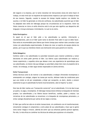 del negocio o la empresa, por lo tanto necesitan de instrucciones claras de cómo hacer el
trabajo, en este nivel aún no requieren de explicaciones respecto a por qué el trabajo se hace
de esa manera. Segundo, cuando la escasez de tiempo impide explicar con detalle los
asuntos; si el líder ha generado un clima de confianza, los subordinados asumirán que el líder
ha adoptado este estilo de liderazgo porque las circunstancias así lo requieren. Entre las
falsas creencias en torno al estilo directivo está la de que este significa uso despectivo del
lenguaje o incluye amenazas e intimidación, lo cual no es cierto.


Estilo Participativo:
Es aquel en el que el líder pide a los subordinados su opinión, información y
recomendaciones, pero es el líder quien toma la decisión final sobre lo que se debe hacer.
Este estilo es recomendable para líderes que tienen tiempo para realizar tales consultas o que
tratan con subordinados experimentados. El deseo de crear un espíritu de equipo alienta los
planes, por lo que sus miembros tienen una motivación extra para ponerlo en marcha.


Estilo Delegativo:
Conlleva ceder a los subordinados la autoridad necesaria para resolver problemas y tomar
decisiones sin antes pedir permiso al líder. Los líderes cuyos subordinados son maduros y
tienen experiencia, o aquellos otros que desean crear una experiencia de aprendizaje para
sus subordinados, no tienen más que delegar su autoridad y dejar bien claro el propósito de la
misión. Sin embargo, el líder sigue siendo responsable en último término.


Estilo Transaccional:
Utiliza técnicas como la de motivar a los subordinados a trabajar ofreciendo recompensas o
amenazando con castigos, asignar las tareas por escrito, delinear todas las condiciones para
que una misión se dé por completada y dirigir por excepción, es decir, dando a conocer
solamente lo que el subordinado ha hecho incorrectamente, sólo le importa "su área".


Este tipo de líder realiza una “transacción comercial” con el subordinado. Si tú me das lo que
yo quiero, te pago y recompenso. El liderazgo transaccional enfatiza la búsqueda de intereses
propios. Los subordinados y los líderes buscan beneficios, sueldos, poder y estatus. Las
iniciativas de los subordinados se encaminan a la búsqueda de recompensas personales y a
evitar castigos disciplinarios por salirse de las reglas o normas.


El líder que confía tan sólo en el estilo transaccional, sin combinarlo con el transformacional,
únicamente consigue el compromiso a corto plazo de sus subordinados y hace que la gente
tema tomar riesgos e innovar, además de sentir que sus esfuerzos podrían parecer egoístas.
Por ello, lo más eficaz es combinar las técnicas de ambos para ajustarse a la situación.
 