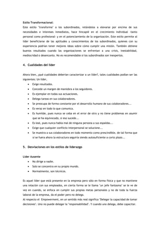 Estilo Transformacional:
Este estilo "transforma" a los subordinados, retándolos a elevarse por encima de sus
necesidades e intereses inmediatos, hace hincapié en el crecimiento individual -tanto
personal como profesional- y en el potenciamiento de la organización. Este estilo permite al
líder beneficiarse de las aptitudes y conocimientos de los subordinados, quienes con su
experiencia podrían tener mejores ideas sobre cómo cumplir una misión. También obtiene
buenos resultados cuando las organizaciones se enfrentan a una crisis, inestabilidad,
mediocridad o desencanto. No es recomendable si los subordinados son inexpertos.


4. Cualidades del líder


Ahora bien, ¿qué cualidades deberían caracterizar a un líder?, tales cualidades podían ser las
siguientes: Un líder,
    •   Exige resultados.
    •   Concede un margen de maniobra a los seguidores.
    •   Es ejemplar en todas sus actuaciones.
    •   Delega tareas en sus colaboradores.
    •   Se preocupa de forma constante por el desarrollo humano de sus colaboradores...
    •   Es veraz en todo lo que comunica.
    •   Es humilde, pues nunca se ceba en el error de otro y no tiene problemas en asumir
        que se ha equivocado, si eso sucede...
    •   Es leal, pues nunca habla mal de ninguna persona a sus espaldas...
    •   Exige que cualquier conflicto interpersonal se solucione...
    •   Se muestra a sus colaboradores en todo momento como prescindible, de tal forma que
        si se fuera ahora la estructura seguiría siendo autosuficiente a corto plazo...


5. Desviaciones en los estilos de liderazgo


Líder Ausente
    •   No dirige a nadie.
    •   Solo se concentra en su propio mundo.
    •   Normalmente, son técnicos.


Es aquel líder que está presente en la empresa pero sólo en forma física y que no mantiene
una relación con sus empleados, en cierta forma se le llama "un jefe fantasma" se le ve de
vez en cuando, se enfoca en cumplir sus propias metas personales y no de toda la fuerza
laboral de la empresa, da el poder pero no delega.
Al respecto el Empowerment, en un sentido más real significa "Delegar la capacidad de tomar
decisiones". Uno no puede delegar la "responsabilidad". Y cuando uno delega, debe capacitar.
 