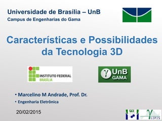 • Marcelino M Andrade, Prof. Dr.
• Engenharia Eletrônica
Universidade de Brasília – UnB
Campus de Engenharias do Gama
Características e Possibilidades
da Tecnologia 3D
20/02/2015
 