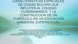CARACTERÍSTICAS ESPACIALES
    DE CIUDAD BOLÍVAR QUE
     INFLUYEN AL COLEGIO
      CUNDINAMARCA Y LA
     CONSTRUCCIÓN DE UN
 CURRÍCULO EN UN EDUCACIÓN
   AMBIENTAL EXPERIENCIAL.

        FUNDACION UNIVERSITARIA LOS LIBERTADORES
            FACULTAD DE EDUCACION A DISTANCIA
       CONVENIO FUNDACION TECNOLOGICA DE MADRID
ESPECIALIZACION EN PEDAGOGIA DE LA RECREACION ECOLOGICA
                       BOGOTA D.C
                          2012.
 