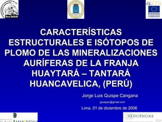 CARACTERÍSTICAS
 ESTRUCTURALES E ISÓTOPOS DE
PLOMO DE LAS MINERALIZACIONES
    AURÍFERAS DE LA FRANJA
     HUAYTARÁ – TANTARÁ
     HUANCAVELICA, (PERÚ)
              Jorge Luis Quispe Cangana
                       jquispec@gmail.com

              Lima, 01 de diciembre de 2006
 