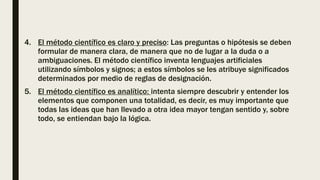 4. El método científico es claro y preciso: Las preguntas o hipótesis se deben
formular de manera clara, de manera que no de lugar a la duda o a
ambiguaciones. El método científico inventa lenguajes artificiales
utilizando símbolos y signos; a estos símbolos se les atribuye significados
determinados por medio de reglas de designación.
5. El método científico es analítico: intenta siempre descubrir y entender los
elementos que componen una totalidad, es decir, es muy importante que
todas las ideas que han llevado a otra idea mayor tengan sentido y, sobre
todo, se entiendan bajo la lógica.
 