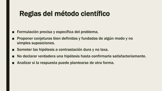 Reglas del método científico
■ Formulación precisa y específica del problema.
■ Proponer conjeturas bien definidas y fundadas de algún modo y no
simples suposiciones.
■ Someter las hipótesis a contrastación dura y no laxa.
■ No declarar verdadera una hipótesis hasta confirmarla satisfactoriamente.
■ Analizar si la respuesta puede plantearse de otra forma.
 