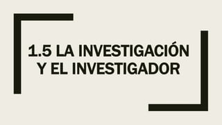 1.5 LA INVESTIGACIÓN
Y EL INVESTIGADOR
 