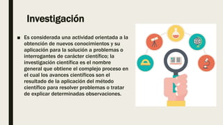 Investigación
■ Es considerada una actividad orientada a la
obtención de nuevos conocimientos y su
aplicación para la solución a problemas o
interrogantes de carácter científico; la
investigación científica es el nombre
general que obtiene el complejo proceso en
el cual los avances científicos son el
resultado de la aplicación del método
científico para resolver problemas o tratar
de explicar determinadas observaciones.
 