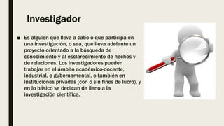 Investigador
■ Es alguien que lleva a cabo o que participa en
una investigación, o sea, que lleva adelante un
proyecto orientado a la búsqueda de
conocimiento y al esclarecimiento de hechos y
de relaciones. Los investigadores pueden
trabajar en el ámbito académico-docente,
industrial, o gubernamental, o también en
instituciones privadas (con o sin fines de lucro), y
en lo básico se dedican de lleno a la
investigación científica.
 