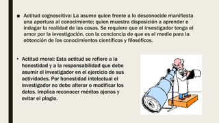 ■ Actitud cognoscitiva: La asume quien frente a lo desconocido manifiesta
una apertura al conocimiento; quien muestra disposición a aprender e
indagar la realidad de las cosas. Se requiere que el investigador tenga el
amor por la investigación, con la conciencia de que es el medio para la
obtención de los conocimientos científicos y filosóficos.
• Actitud moral: Esta actitud se refiere a la
honestidad y a la responsabilidad que debe
asumir el investigador en el ejercicio de sus
actividades. Por honestidad intelectual el
investigador no debe alterar o modificar los
datos. Implica reconocer méritos ajenos y
evitar el plagio.
 