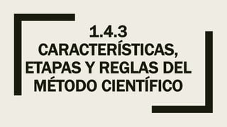 1.4.3
CARACTERÍSTICAS,
ETAPAS Y REGLAS DEL
MÉTODO CIENTÍFICO
 