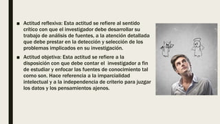■ Actitud reflexiva: Esta actitud se refiere al sentido
crítico con que el investigador debe desarrollar su
trabajo de análisis de fuentes, a la atención detallada
que debe prestar en la detección y selección de los
problemas implicados en su investigación.
■ Actitud objetiva: Esta actitud se refiere a la
disposición con que debe contar el investigador a fin
de estudiar y enfocar las fuentes de conocimiento tal
como son. Hace referencia a la imparcialidad
intelectual y a la independencia de criterio para juzgar
los datos y los pensamientos ajenos.
 