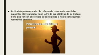 ■ Actitud de perseverancia: Se refiere a la constancia que debe
presentar el investigador en el logro de los objetivos de su trabajo;
tiene que ver con el ejercicio de su voluntad a fin de conseguir los
resultados previstos.
 