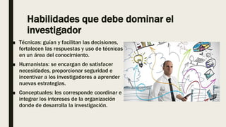 Habilidades que debe dominar el
investigador
■ Técnicas: guían y facilitan las decisiones,
fortalecen las respuestas y uso de técnicas
en un área del conocimiento.
■ Humanistas: se encargan de satisfacer
necesidades, proporcionar seguridad e
incentivar a los investigadores a aprender
nuevas estrategias.
■ Conceptuales: les corresponde coordinar e
integrar los intereses de la organización
donde de desarrolla la investigación.
 