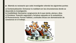 ■ Además es necesario que cada investigador atienda los siguientes puntos:
a) Contextualización: Enmarcar la realidad con las circunstancias donde se
desarrolla la investigación.
b) Credibilidad: Demostrar congruencia de lo que siente, piensa y dice.
c) Fortaleza: Trasmitir seguridad y fortaleza apoyada en la autoestima.
d) Perseverancia: Formar hábitos y actitudes éticas con demostración de
constancia en el trabajo.
 