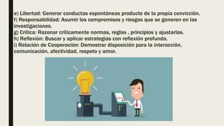 e) Libertad: Generar conductas espontáneas producto de la propia convicción.
f) Responsabilidad: Asumir los compromisos y riesgos que se generen en las
investigaciones.
g) Crítica: Razonar críticamente normas, reglas , principios y ajustarlas.
h) Reflexión: Buscar y aplicar estrategias con reflexión profunda.
i) Relación de Cooperación: Demostrar disposición para la interacción,
comunicación, afectividad, respeto y amor.
 