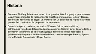 Historia
■ Sócrates, Platón y Aristóteles, entre otros grandes filósofos griegos, propusieron
los primeros métodos de razonamiento filosófico, matemático, lógico y técnico
debido a la necesidad de seguir un método con un conjunto de reglas o axiomas
que debían conducir al fin propuesto de antemano.
■ Durante la época medieval, serían los filósofos, físicos, matemáticos,
astrónomos y médicos del mundo islámico quienes hicieran suya, desarrollarán y
difundirán la herencia de la filosofía griega. También se debe reconocer a
quienes contribuyeron a la difusión de dichos conocimiento por Europa; figuras
como Roberto Grosseteste y Roger Bacon.
 