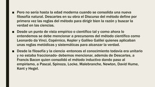 ■ Pero no sería hasta la edad moderna cuando se consolida una nueva
filosofía natural. Descartes en su obra el Discurso del método define por
primera vez las reglas del método para dirigir bien la razón y buscar la
verdad en las ciencias.
■ Desde un punto de vista empírico o científico tal y como ahora lo
entendemos se debe mencionar a precursores del método científico como
Leonardo da Vinci, Copérnico, Kepler y Galileo Galilei quienes aplicaban
unas reglas metódicas y sistemáticas para alcanzar la verdad.
■ Desde la filosofía y la ciencia -entonces el conocimiento todavía era unitario
y no estaba fraccionado- debemos mencionar, además de Descartes, a
Francis Bacon quien consolidó el método inductivo dando paso al
empirismo, a Pascal, Spinoza, Locke, Malebranche, Newton, David Hume,
Kant y Hegel.
 