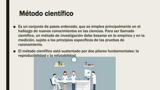 Método científico
■ Es un conjunto de pasos ordenado, que se emplea principalmente en el
hallazgo de nuevos conocimientos en las ciencias. Para ser llamado
científico, un método de investigación debe basarse en lo empírico y en la
medición, sujeto a los principios específicos de las pruebas de
razonamiento.
■ El método científico está sustentado por dos pilares fundamentales: la
reproducibilidad y la refutabilidad.
 