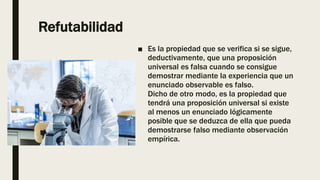 Refutabilidad
■ Es la propiedad que se verifica si se sigue,
deductivamente, que una proposición
universal es falsa cuando se consigue
demostrar mediante la experiencia que un
enunciado observable es falso.
Dicho de otro modo, es la propiedad que
tendrá una proposición universal si existe
al menos un enunciado lógicamente
posible que se deduzca de ella que pueda
demostrarse falso mediante observación
empírica.
 