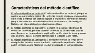 Características del método científico
1. El método científico es racional: El método científico es racional, porque se
realiza siempre bajo la lógica y la razón. No tendría ningún sentido realizar
un método científico con teorías ilógicas o imposibles. También es racional
porque las ideas producidas se combinan de acuerdo a ciertas reglas
lógicas, con el propósito de producir nuevas ideas.
2. El método científico es explicativo: siempre va a explicar el por que de
como son las cosas, por que suceden las cosas de una manera y no de
otra. Siempre se va a realizar la explicación en términos de leyes, y, como
dice el primer punto, siempre ateniéndose a la lógica y a la razón.
3. El método científico es verificable: El conocimiento que se tenga sobre
cualquier hecho debe ser comprobado mediante la experiencia. Así se
podrá verificar o no la hipótesis y seguir avanzando en la investigación.
 