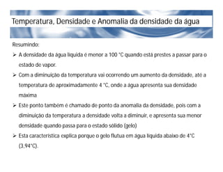 Temperatura, Densidade e Anomalia da densidade da água
Resumindo:
 A densidade da água líquida é menor a 100 °C quando está prestes a passar para o
estado de vapor.
 Com a diminuição da temperatura vai ocorrendo um aumento da densidade, até a
temperatura de aproximadamente 4 °C, onde a água apresenta sua densidade
máxima
 Este ponto também é chamado de ponto da anomalia da densidade, pois com a
diminuição da temperatura a densidade volta a diminuir, e apresenta sua menor
densidade quando passa para o estado sólido (gelo)
 Esta característica explica porque o gelo flutua em água líquida abaixo de 4°C
(3,94°C).
 
