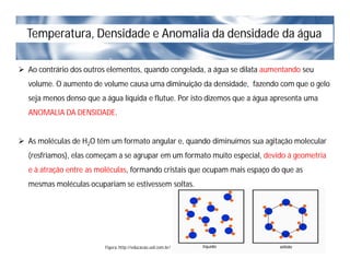 Temperatura, Densidade e Anomalia da densidade da água
 Ao contrário dos outros elementos, quando congelada, a água se dilata aumentando seu
volume. O aumento de volume causa uma diminuição da densidade, fazendo com que o gelo
seja menos denso que a água líquida e flutue. Por isto dizemos que a água apresenta uma
ANOMALIA DA DENSIDADE.
 As moléculas de H2O têm um formato angular e, quando diminuímos sua agitação molecular
(resfriamos), elas começam a se agrupar em um formato muito especial, devido à geometria
e à atração entre as moléculas, formando cristais que ocupam mais espaço do que as
mesmas moléculas ocupariam se estivessem soltas.
Figura: http://educacao.uol.com.br/
 
