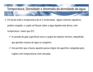 Temperatura, Densidade e Anomalia da densidade da água
 Em locais onde a temperatura do ar é muito baixa, alguns sistemas aquáticos
podem congelar, e o gelo vai flutuar sobre a água líquida mais densa, com
temperatura maior que 0oC.
 A camada de gelo superficial exerce o papel de isolante térmico, impedindo
que grandes massas de água se congelem.
 Isto permite que a fauna aquática possa migrar da superfície congelada para
regiões com temperaturas mais elevadas.
 