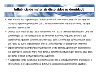 Influência de materiais dissolvidos na densidade
 Mais a frente nesta apresentação falaremos sobre dissolução de substâncias em água. No
momento é preciso apenas saber que o aumento de qualquer material dissolvido na água
aumenta sua densidade.
 Quando estes materiais são sais principalmente NaCl esta é chamada de salinidade. Uma alta
concentração de sais é característica de ambientes marinhos, enquanto a maioria dos
ecossistemas aquáticos continentais são de água doce. Exceções são os estuários (ex. Lagoa
dos Patos, ou outras lagos costeiras onde a salinidade pode ser até superior a marinha.
 Especificamente nos ambientes estuarinos com efeito da maré, apresentam a cunha salina.
Isto ocorre pois a água do mar é mais densa, e penetra nos estuários por baixo da água doce,
que tende a deixar o estuário próximo a superfície.
 A evaporação tende a aumentar a concentração de sais e consequentemente a salinidade, e
inversamente a precipitação tende a diminuir a salinidade dos ecossistemas aquáticos.
 